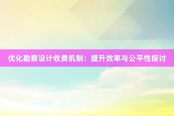 优化勘察设计收费机制：提升效率与公平性探讨